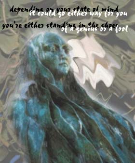 Depending on your state of mind
it could go either way for you
you're either standing in the shoes
of a genius or a fool